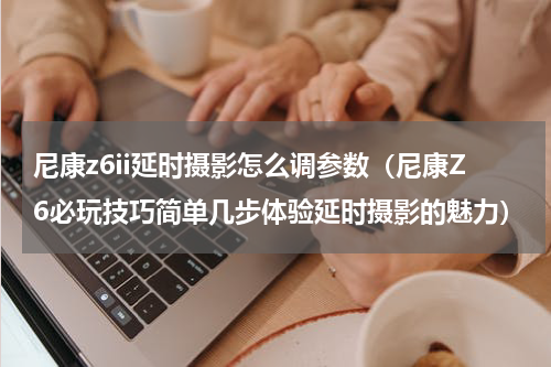 尼康z6ii延时摄影怎么调参数（尼康Z6必玩技巧简单几步体验延时摄影的魅力）