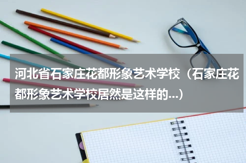 河北省石家庄花都形象艺术学校（石家庄花都形象艺术学校居然是这样的...）