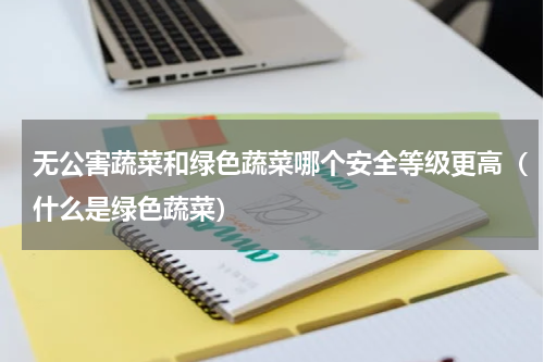 无公害蔬菜和绿色蔬菜哪个安全等级更高（什么是绿色蔬菜）