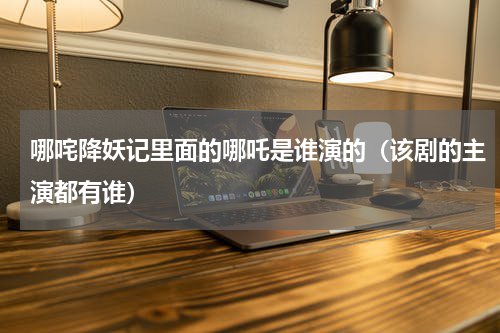 哪咤降妖记里面的哪吒是谁演的（该剧的主演都有谁）