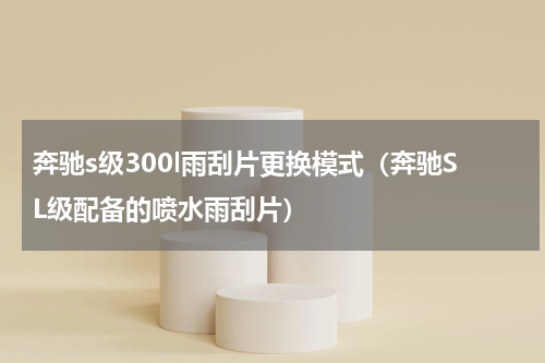 奔驰s级300l雨刮片更换模式（奔驰SL级配备的喷水雨刮片）