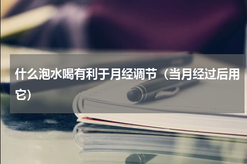 什么泡水喝有利于月经调节（当月经过后用它）