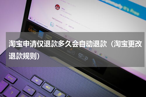 淘宝申请仅退款多久会自动退款（淘宝更改退款规则）