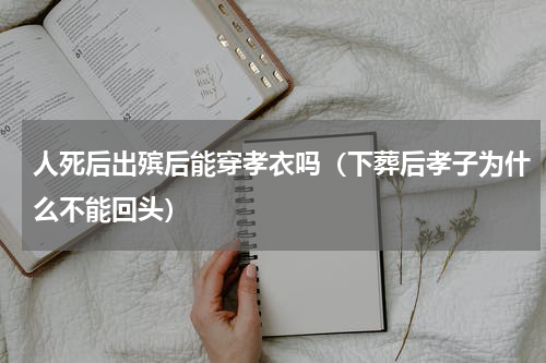 人死后出殡后能穿孝衣吗（下葬后孝子为什么不能回头）