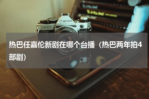 热巴任嘉伦新剧在哪个台播（热巴两年拍4部剧）