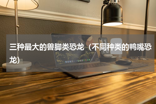 三种最大的兽脚类恐龙（不同种类的鸭嘴恐龙）