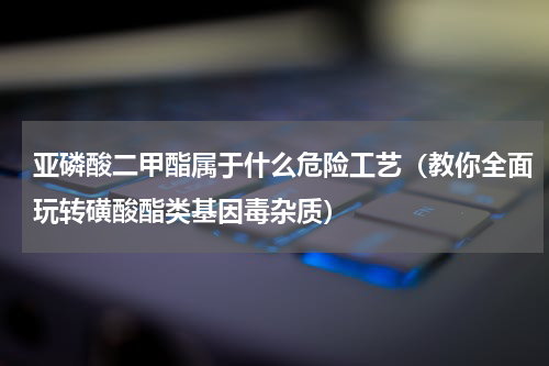 亚磷酸二甲酯属于什么危险工艺（教你全面玩转磺酸酯类基因毒杂质）