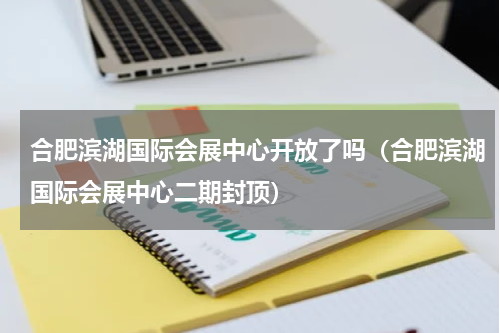 合肥滨湖国际会展中心开放了吗（合肥滨湖国际会展中心二期封顶）