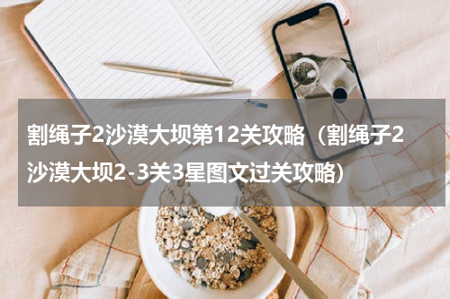 割绳子2沙漠大坝第12关攻略（割绳子2沙漠大坝2-3关3星图文过关攻略）