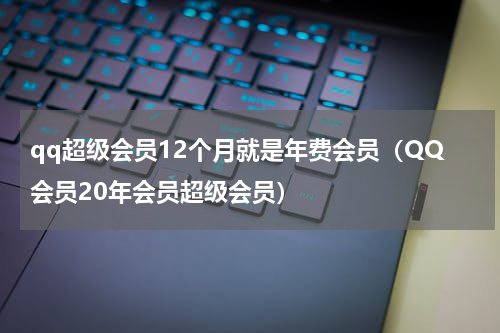 qq超级会员12个月就是年费会员（QQ会员20年会员超级会员）