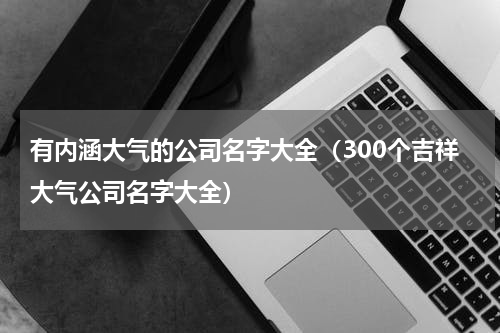 有内涵大气的公司名字大全（300个吉祥大气公司名字大全）