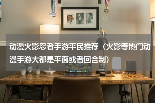 动漫火影忍者手游平民推荐（火影等热门动漫手游大都是平面或者回合制）
