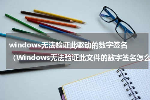 windows无法验证此驱动的数字签名（Windows无法验证此文件的数字签名怎么办）