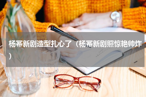 杨幂新剧造型扎心了（杨幂新剧照惊艳帅炸）