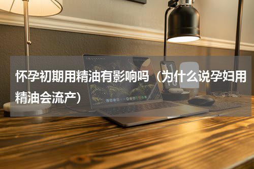 怀孕初期用精油有影响吗（为什么说孕妇用精油会流产）