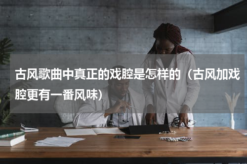 古风歌曲中真正的戏腔是怎样的（古风加戏腔更有一番风味）