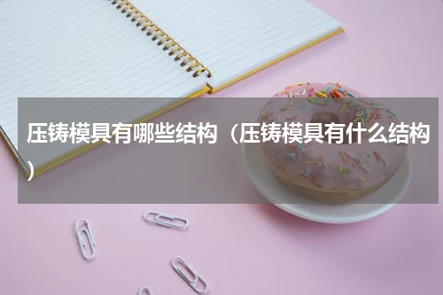 压铸模具有哪些结构（压铸模具有什么结构）