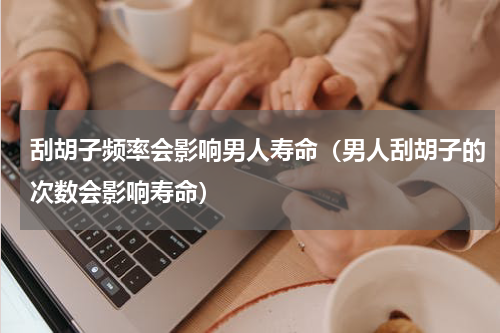 刮胡子频率会影响男人寿命（男人刮胡子的次数会影响寿命）