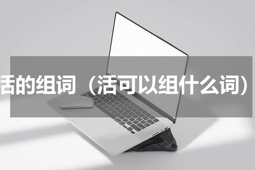 活的组词（活可以组什么词）