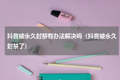 抖音被永久封禁有办法解决吗（抖音被永久封禁了）