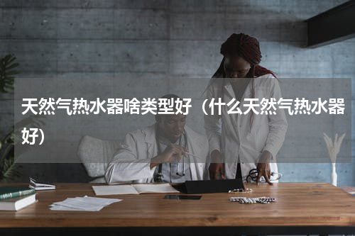 天然气热水器啥类型好（什么天然气热水器好）