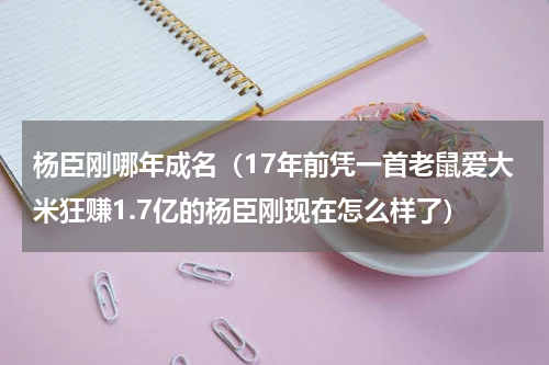 杨臣刚哪年成名（17年前凭一首老鼠爱大米狂赚1.7亿的杨臣刚现在怎么样了）