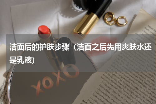 洁面后的护肤步骤（洁面之后先用爽肤水还是乳液）