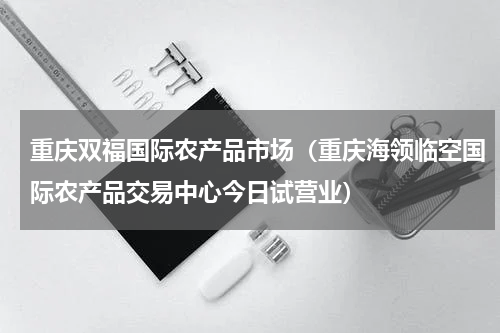 重庆双福国际农产品市场（重庆海领临空国际农产品交易中心今日试营业）