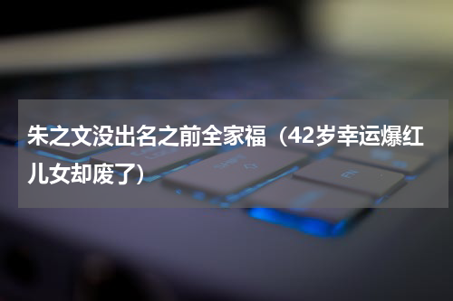 朱之文没出名之前全家福（42岁幸运爆红儿女却废了）