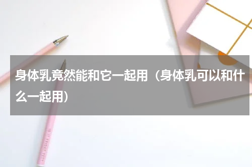 身体乳竟然能和它一起用（身体乳可以和什么一起用）
