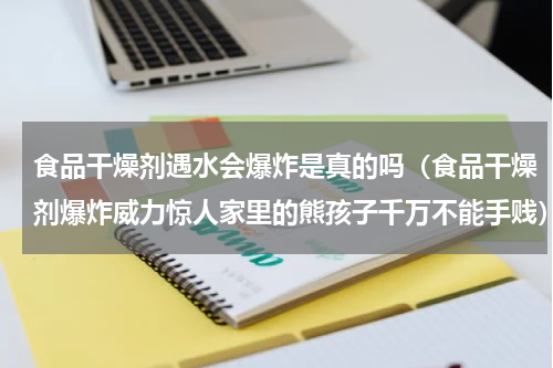 食品干燥剂遇水会爆炸是真的吗（食品干燥剂爆炸威力惊人家里的熊孩子千万不能手贱）