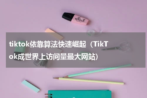 tiktok依靠算法快速崛起（TikTok成世界上访问量最大网站）