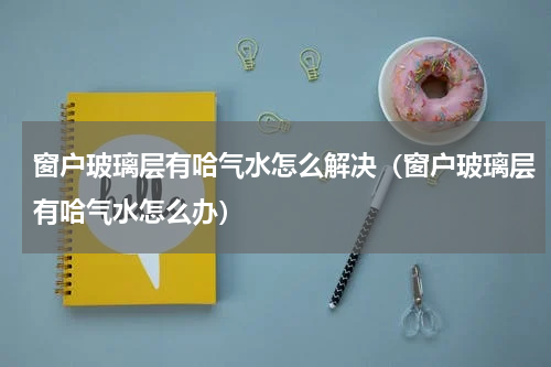 窗户玻璃层有哈气水怎么解决（窗户玻璃层有哈气水怎么办）