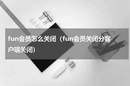 fun会员怎么关闭（fun会员关闭分客户端关闭）
