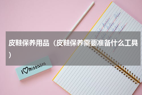 皮鞋保养用品（皮鞋保养需要准备什么工具）