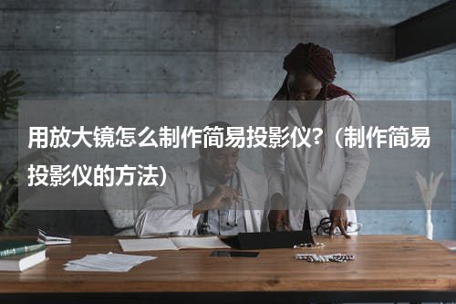 用放大镜怎么制作简易投影仪?（制作简易投影仪的方法）