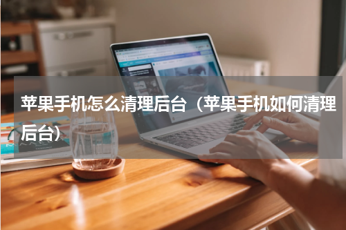 苹果手机怎么清理后台（苹果手机如何清理后台）