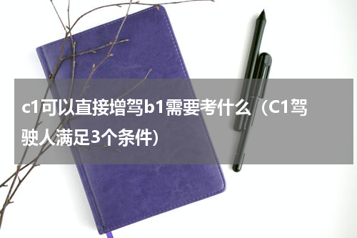 c1可以直接增驾b1需要考什么（C1驾驶人满足3个条件）