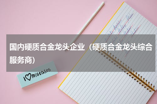 国内硬质合金龙头企业（硬质合金龙头综合服务商）