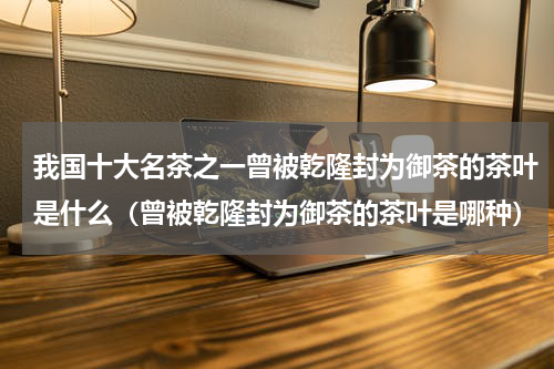我国十大名茶之一曾被乾隆封为御茶的茶叶是什么（曾被乾隆封为御茶的茶叶是哪种）