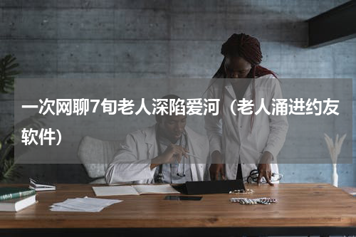 一次网聊7旬老人深陷爱河（老人涌进约友软件）