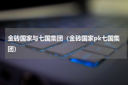 金砖国家与七国集团（金砖国家pk七国集团）