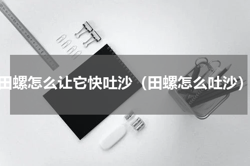 田螺怎么让它快吐沙（田螺怎么吐沙）