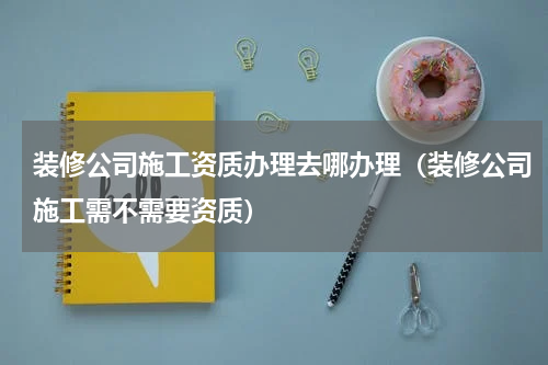 装修公司施工资质办理去哪办理（装修公司施工需不需要资质）