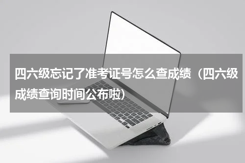 四六级忘记了准考证号怎么查成绩（四六级成绩查询时间公布啦）
