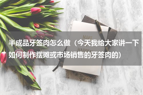半成品牙签肉怎么做（今天我给大家讲一下如何制作摆摊或市场销售的牙签肉的）
