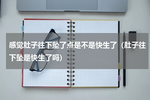 感觉肚子往下坠了点是不是快生了（肚子往下坠是快生了吗）