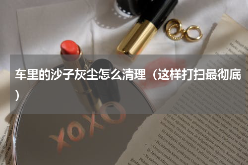 车里的沙子灰尘怎么清理（这样打扫最彻底）