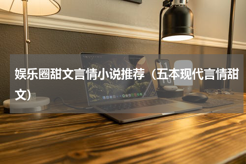 娱乐圈甜文言情小说推荐（五本现代言情甜文）