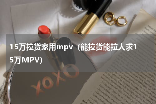 15万拉货家用mpv（能拉货能拉人求15万MPV）